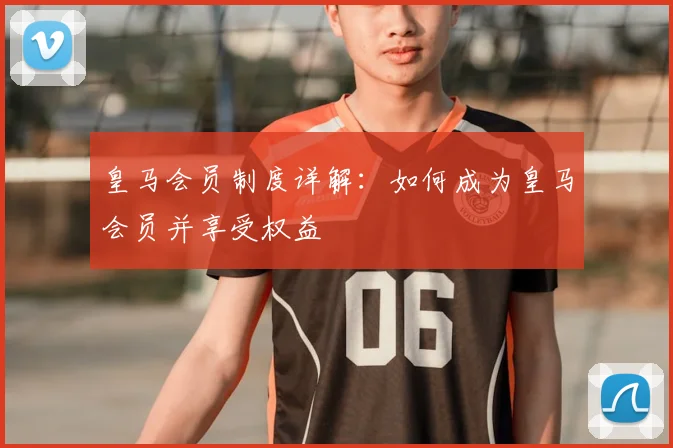 皇马会员制度详解：如何成为皇马会员并享受权益