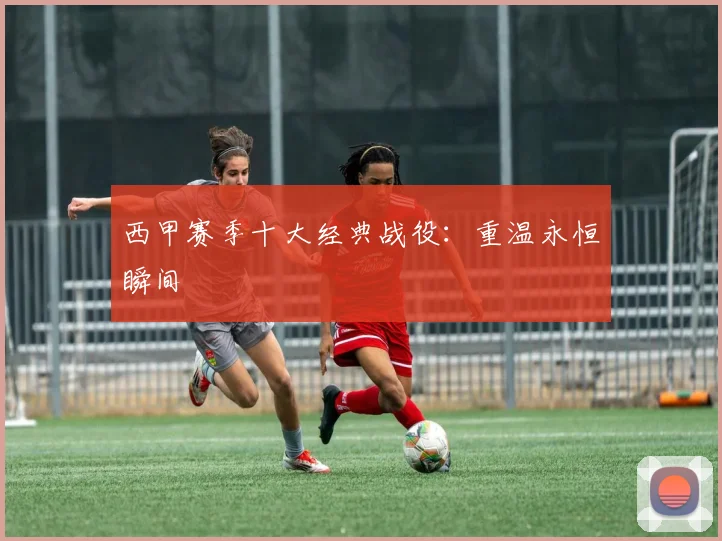 西甲赛季十大经典战役：重温永恒瞬间