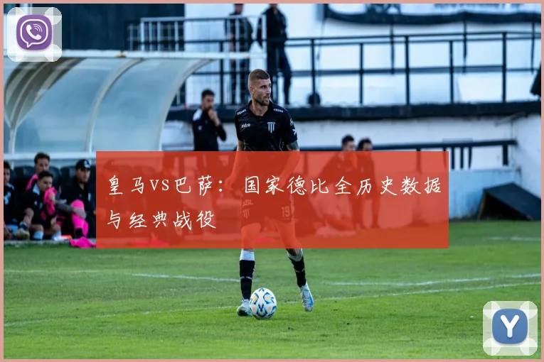 皇马vs巴萨：国家德比全历史数据与经典战役