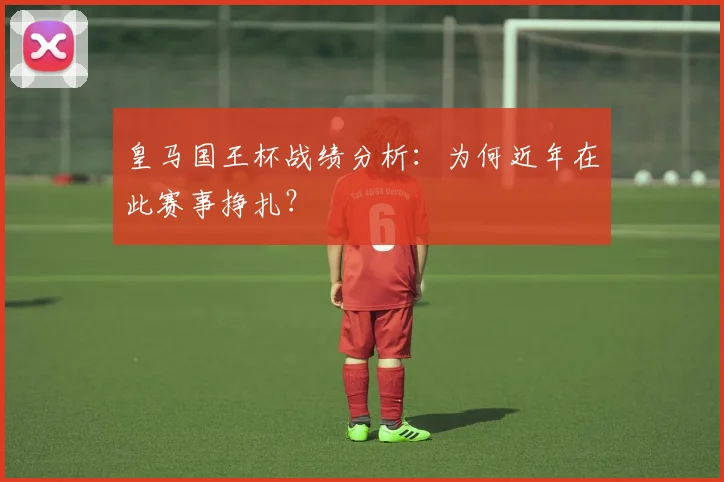 皇马国王杯战绩分析：为何近年在此赛事挣扎？