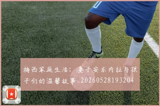 梅西家庭生活:妻子安东内拉与孩子们的温馨故事_20260528193204