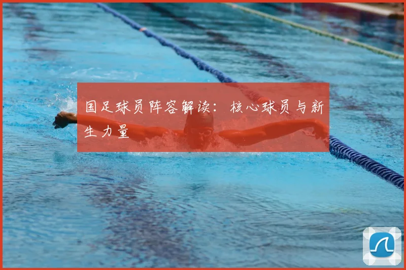 国足球员阵容解读：核心球员与新生力量
