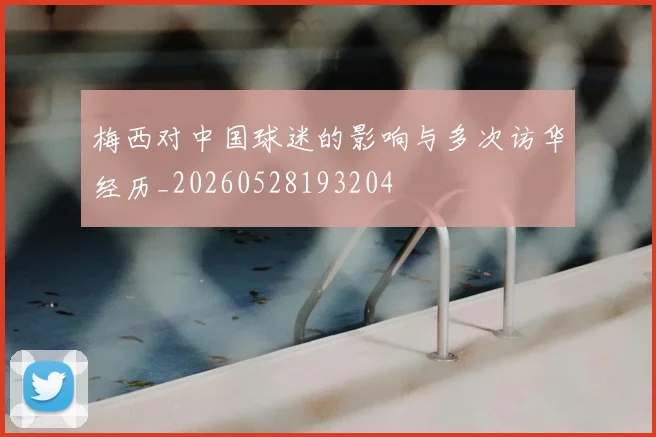 梅西对中国球迷的影响与多次访华经历_20260528193204