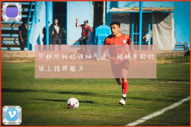 贝林厄姆的领袖气质:超越年龄的场上指挥能力