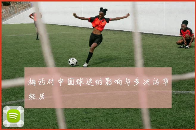 梅西对中国球迷的影响与多次访华经历