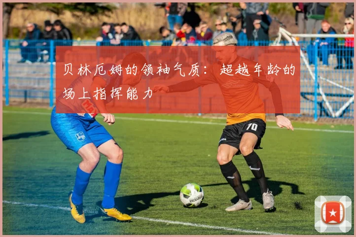 贝林厄姆的领袖气质：超越年龄的场上指挥能力