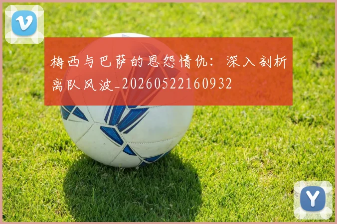 梅西与巴萨的恩怨情仇：深入剖析离队风波_20260522160932