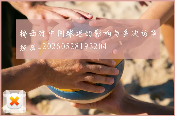 梅西对中国球迷的影响与多次访华经历_20260528193204