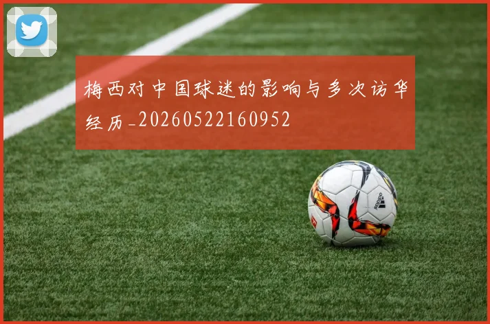 梅西对中国球迷的影响与多次访华经历_20260522160952