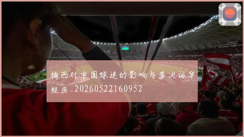 梅西对中国球迷的影响与多次访华经历_20260522160952