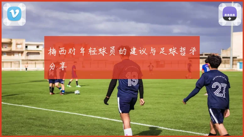梅西对年轻球员的建议与足球哲学分享